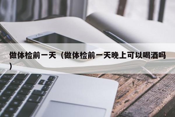 做体检前一天(做体检前一天晚上可以喝酒吗)