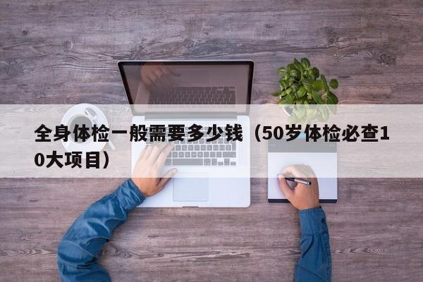全身体检一般需要多少钱(50岁体检必查10大项目)