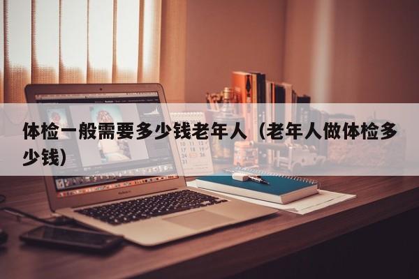 体检一般需要多少钱老年人(老年人做体检多少钱)