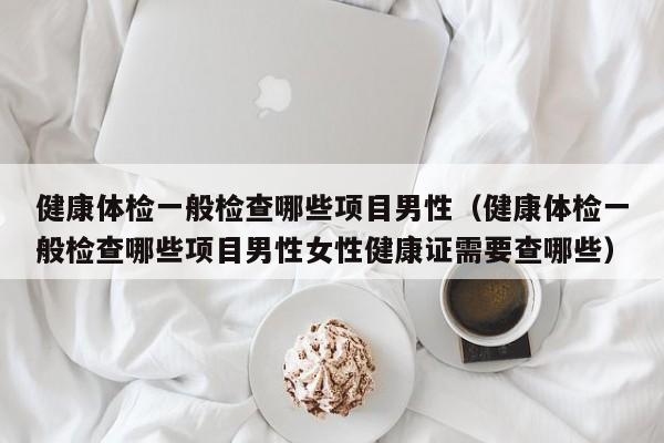 健康体检一般检查哪些项目男性（健康体检一般检查哪些项目男性女性健康证需要查哪些）