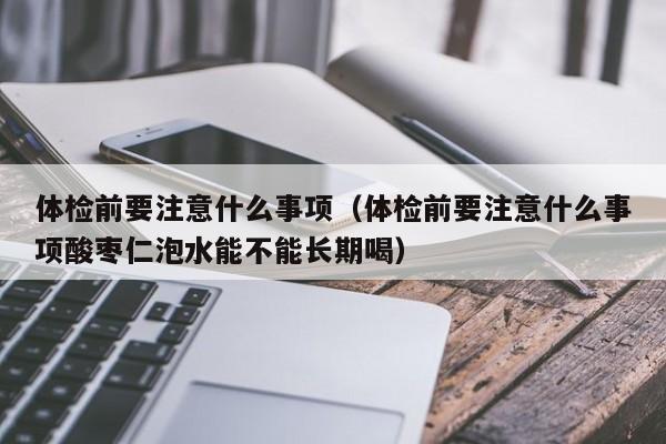体检前要注意什么事项(体检前要注意什么事项酸枣仁泡水能不能长期喝)