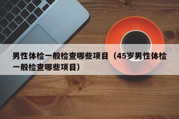 男性体检一般检查哪些项目(45岁男性体检一般检查哪些项目)