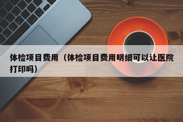 体检项目费用(体检项目费用明细可以让医院打印吗)