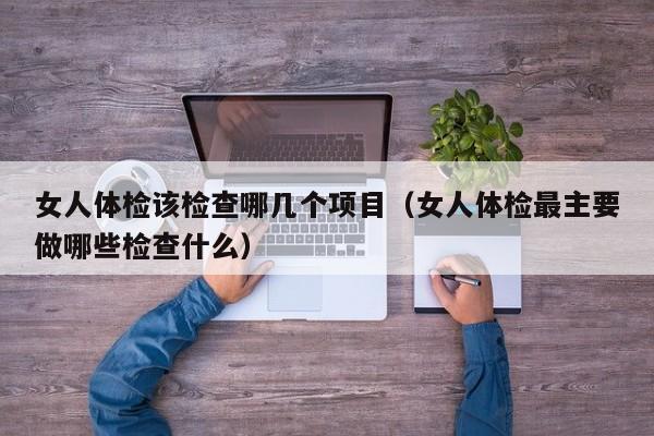 女人体检该检查哪几个项目(女人体检最主要做哪些检查什么)