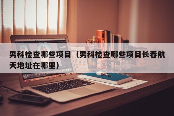 男科检查哪些项目(男科检查哪些项目长春航天地址在哪里)
