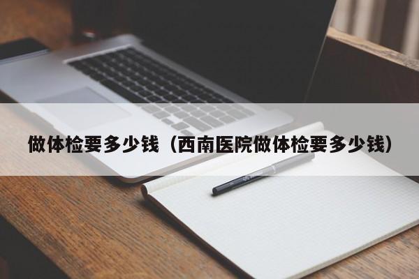 做体检要多少钱(西南医院做体检要多少钱)