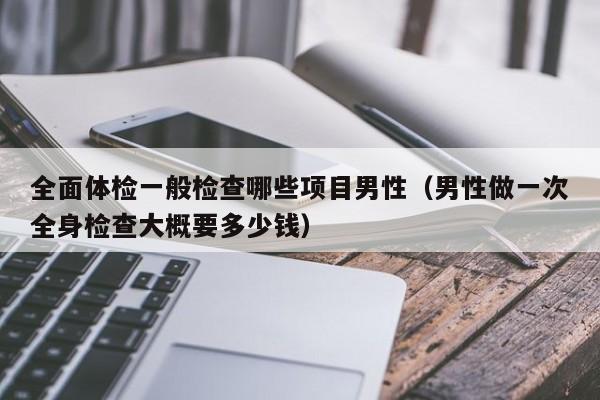 全面体检一般检查哪些项目男性(男性做一次全身检查大概要多少钱)