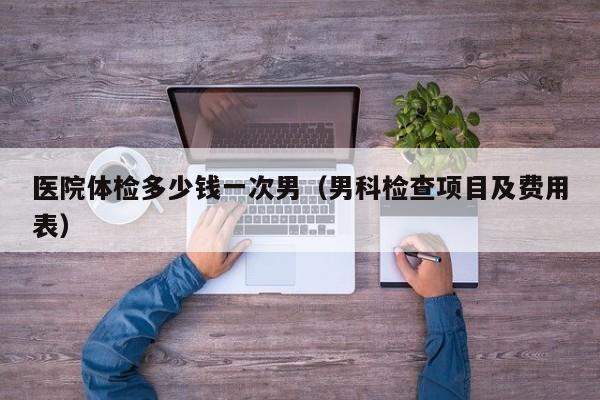 医院体检多少钱一次男(男科检查项目及费用表)