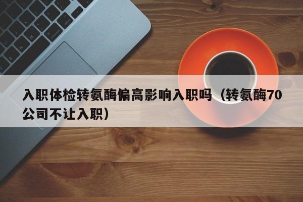 入职体检转氨酶偏高影响入职吗(转氨酶70公司不让入职)