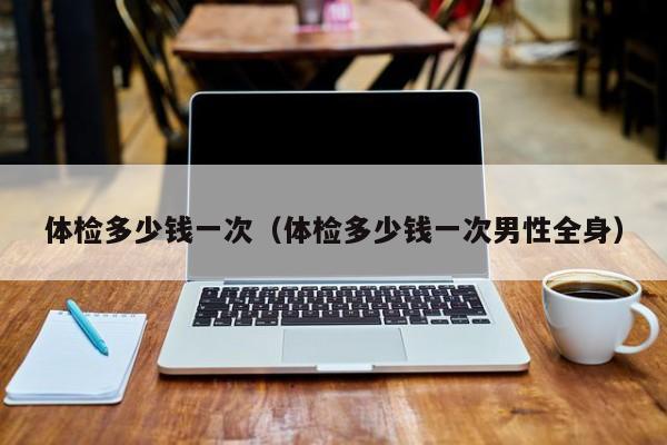 体检多少钱一次(体检多少钱一次男性全身)