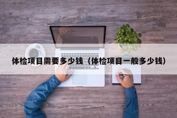 体检项目需要多少钱(体检项目一般多少钱)