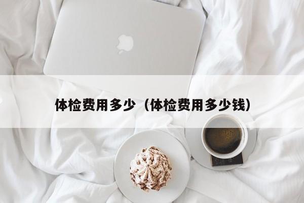 体检费用多少(体检费用多少钱)