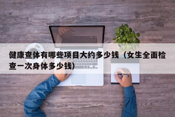 健康查体有哪些项目大约多少钱(女生全面检查一次身体多少钱)