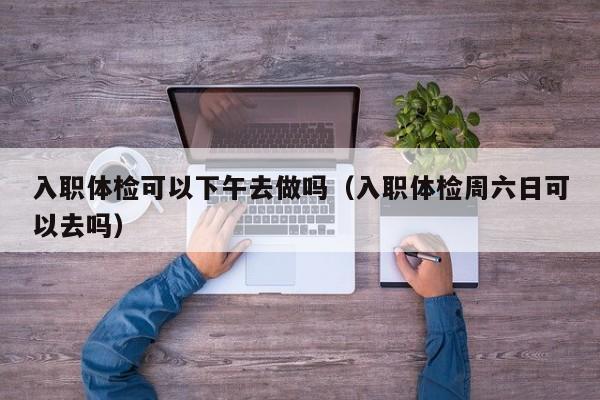 入职体检可以下午去做吗(入职体检周六日可以去吗)