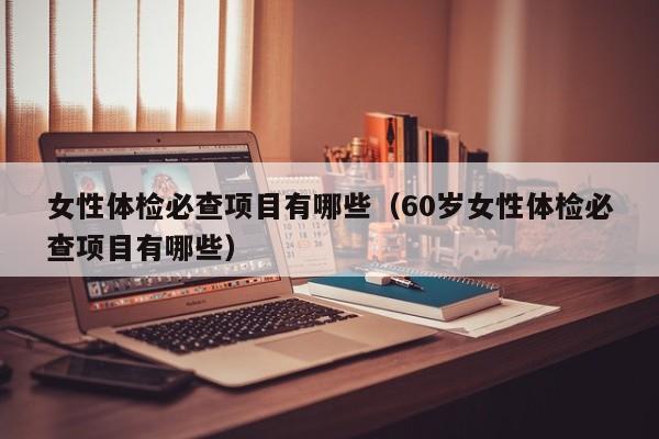 女性体检必查项目有哪些(60岁女性体检必查项目有哪些)