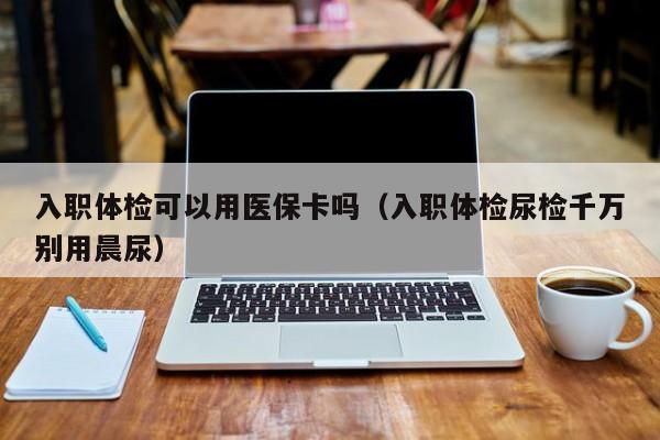 入职体检可以用医保卡吗(入职体检尿检千万别用晨尿)