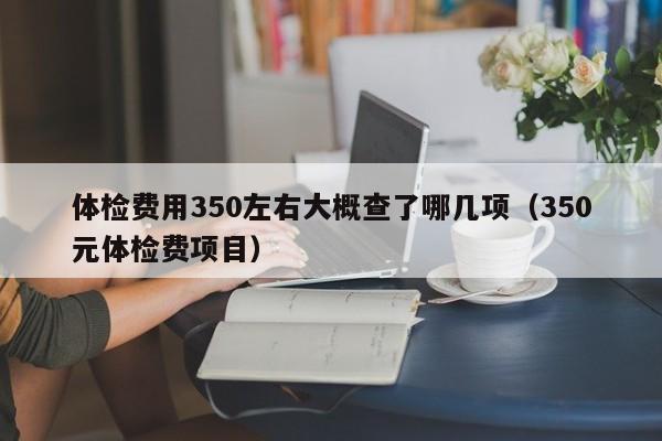 体检费用350左右大概查了哪几项（350元体检费项目）