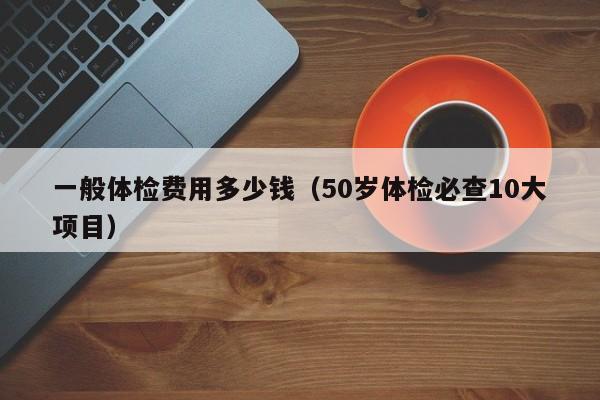 一般体检费用多少钱(50岁体检必查10大项目)