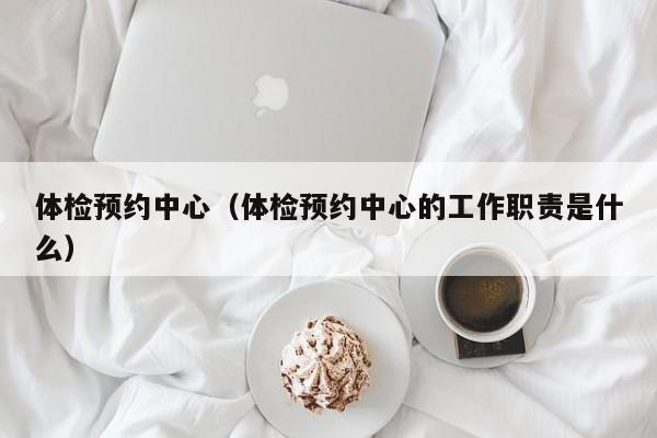 体检预约中心(体检预约中心的工作职责是什么)
