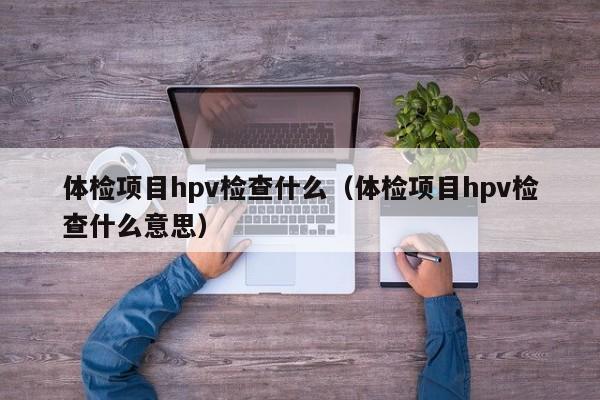 体检项目hpv检查什么(体检项目hpv检查什么意思)