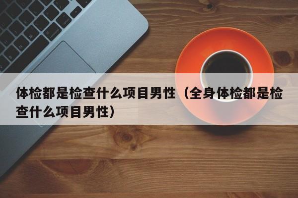 体检都是检查什么项目男性(全身体检都是检查什么项目男性)