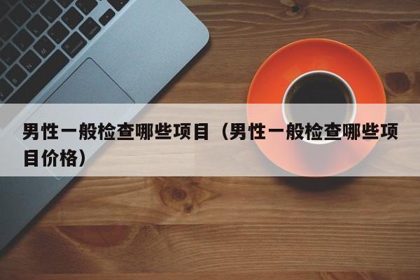 男性一般检查哪些项目(男性一般检查哪些项目价格)