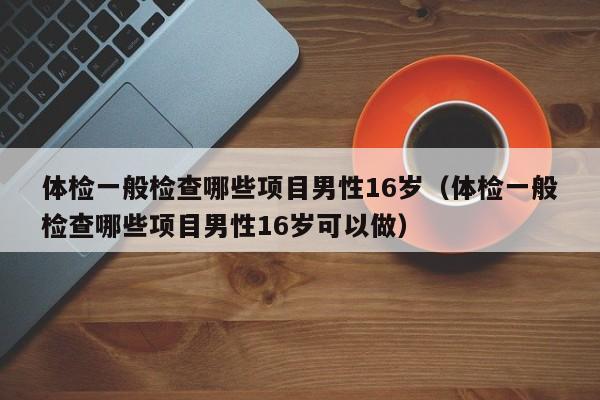 体检一般检查哪些项目男性16岁(体检一般检查哪些项目男性16岁可以做)