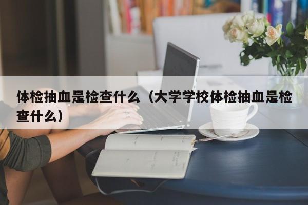 体检抽血是检查什么(大学学校体检抽血是检查什么)