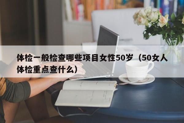 体检一般检查哪些项目女性50岁(50女人体检重点查什么)