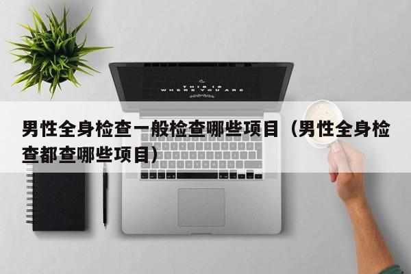 男性全身检查一般检查哪些项目(男性全身检查都查哪些项目)