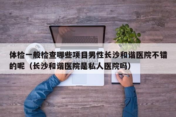 体检一般检查哪些项目男性长沙和谐医院不错的呢(长沙和谐医院是私人医院吗)