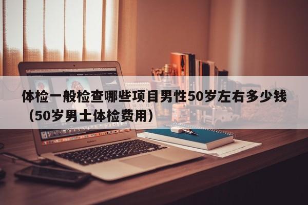 体检一般检查哪些项目男性50岁左右多少钱(50岁男士体检费用)