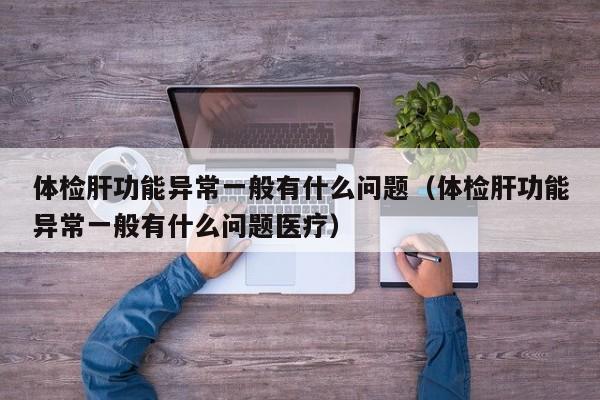体检肝功能异常一般有什么问题(体检肝功能异常一般有什么问题医疗)