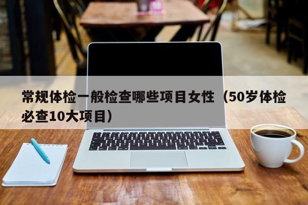 常规体检一般检查哪些项目女性(50岁体检必查10大项目)