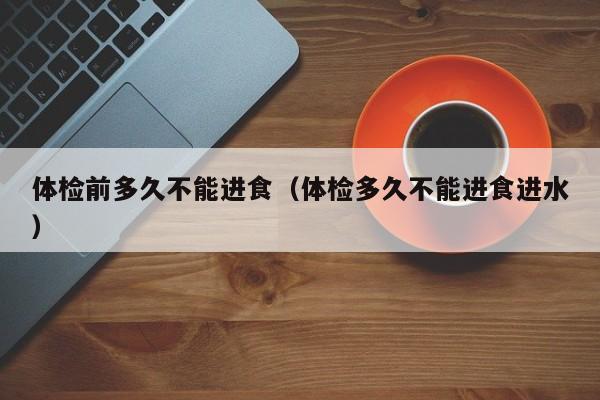 体检前多久不能进食(体检多久不能进食进水)