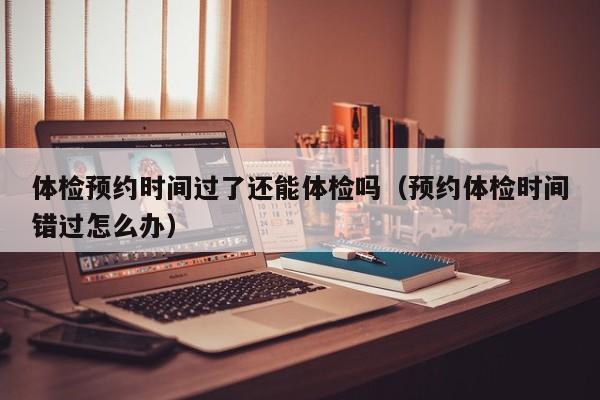 体检预约时间过了还能体检吗(预约体检时间错过怎么办)