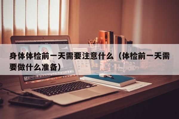 身体体检前一天需要注意什么(体检前一天需要做什么准备)