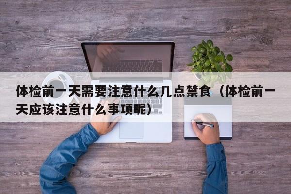 体检前一天需要注意什么几点禁食(体检前一天应该注意什么事项呢)