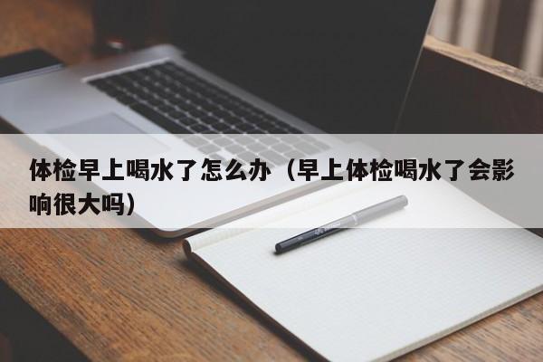 体检早上喝水了怎么办(早上体检喝水了会影响很大吗)