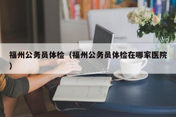 福州公务员体检(福州公务员体检在哪家医院)