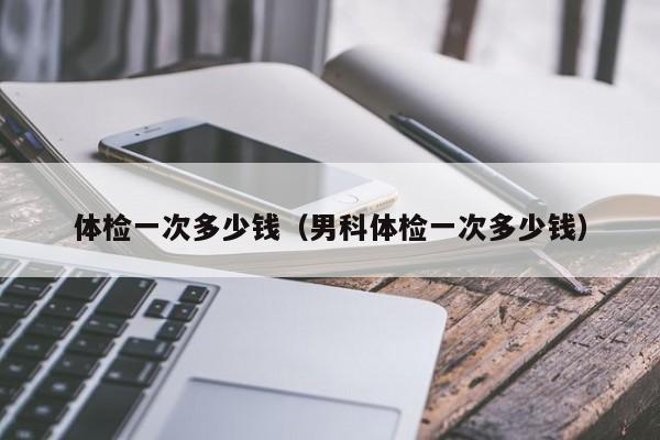体检一次多少钱(男科体检一次多少钱)