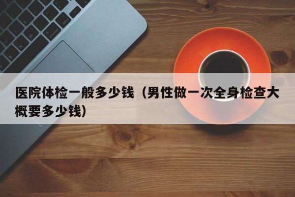 医院体检一般多少钱（男性做一次全身检查大概要多少钱）
