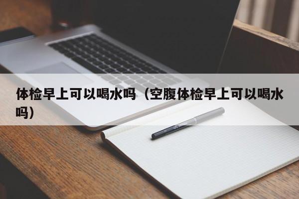 体检早上可以喝水吗(空腹体检早上可以喝水吗)