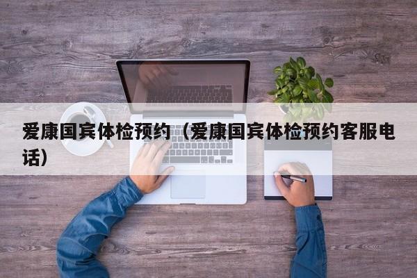 爱康国宾体检预约（爱康国宾体检预约客服电话）