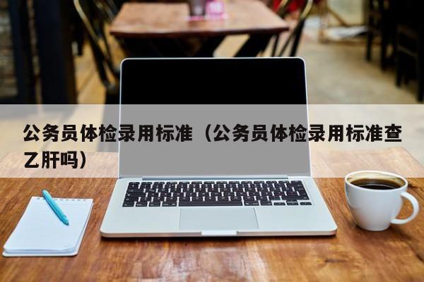 公务员体检录用标准(公务员体检录用标准查乙肝吗)
