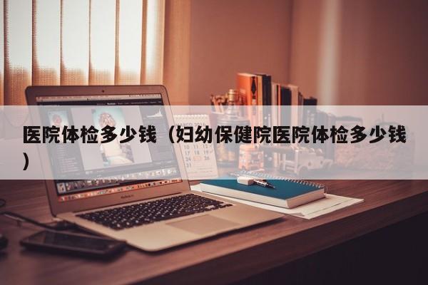 医院体检多少钱(妇幼保健院医院体检多少钱)