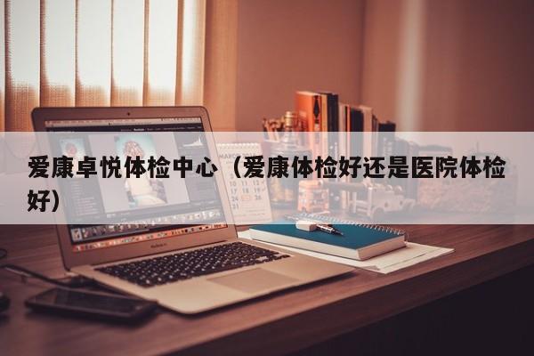 爱康卓悦体检中心(爱康体检好还是医院体检好)