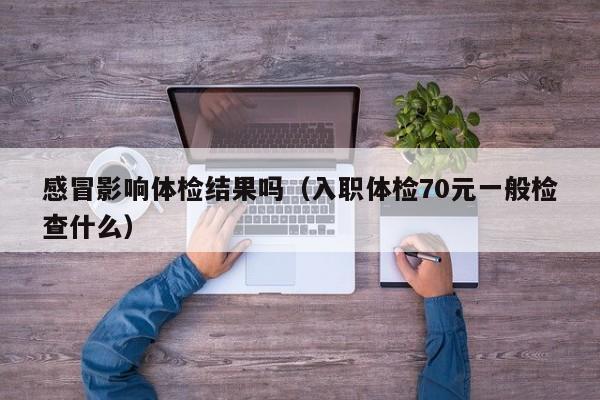 感冒影响体检结果吗(入职体检70元一般检查什么)
