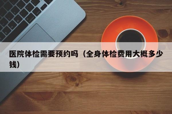 医院体检需要预约吗(全身体检费用大概多少钱)