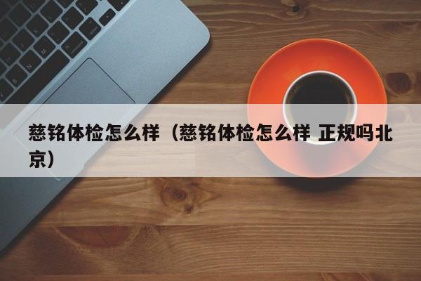 慈铭体检怎么样(慈铭体检怎么样 正规吗北京)